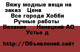 Вяжу модные вещи на заказ › Цена ­ 3000-10000 - Все города Хобби. Ручные работы » Вязание   . Ненецкий АО,Устье д.